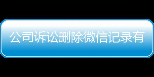 公司诉讼删除微信记录有用吗怎么查看