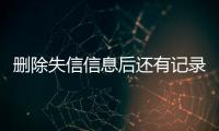 删除失信信息后还有记录吗怎么查看不到了呢