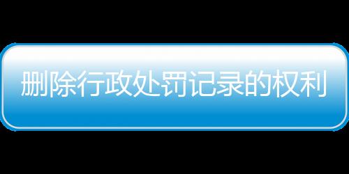 删除行政处罚记录的权利包括哪些方面的内容和措施