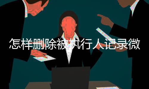 怎样删除被执行人记录微信号信息呢视频教程全集