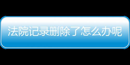 法院记录删除了怎么办呢还能查吗知乎文章