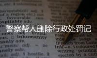 警察帮人删除行政处罚记录怎么处理的呢视频