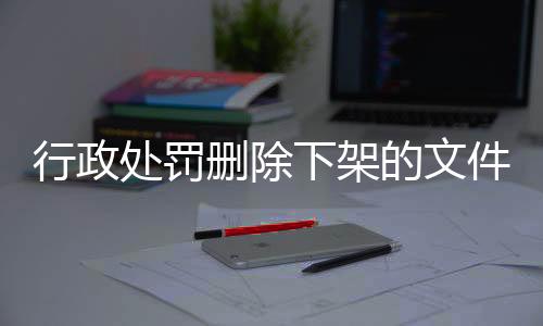 行政处罚删除下架的文件怎么恢复呢