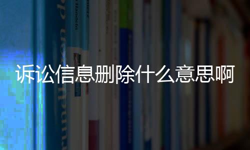 诉讼信息删除什么意思啊怎么查看结果没有删除